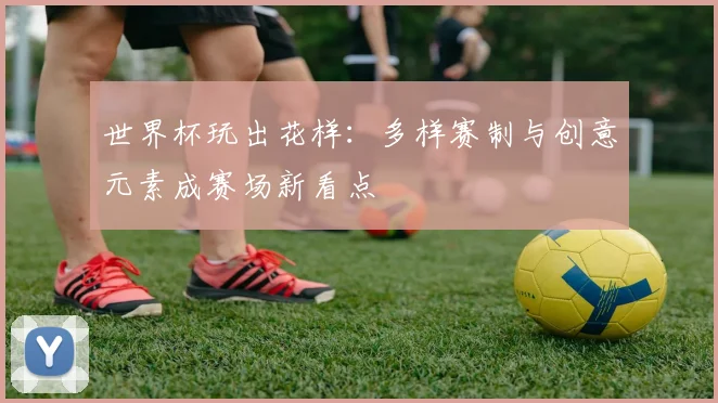世界杯玩出花样:多样赛制与创意元素成赛场新看点