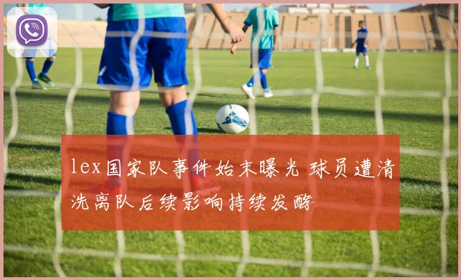 lex国家队事件始末曝光 球员遭清洗离队后续影响持续发酵