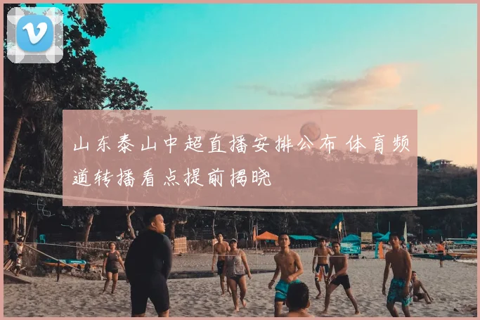 山东泰山中超直播安排公布 体育频道转播看点提前揭晓