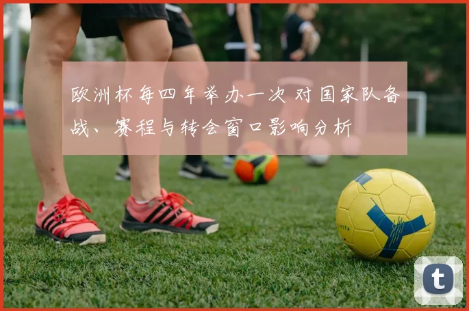 欧洲杯每四年举办一次 对国家队备战、赛程与转会窗口影响分析