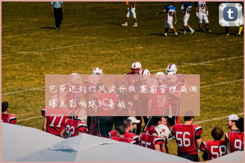 巴萨迟到门风波升级 赛前管理漏洞曝光影响球队备战