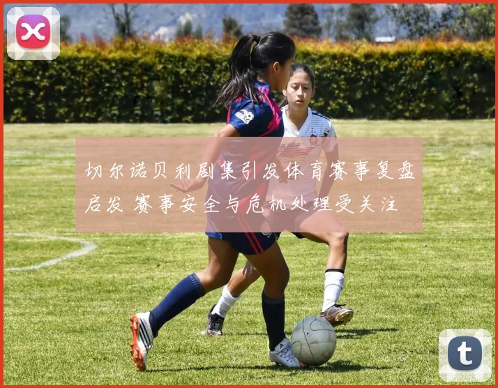 切尔诺贝利剧集引发体育赛事复盘启发 赛事安全与危机处理受关注