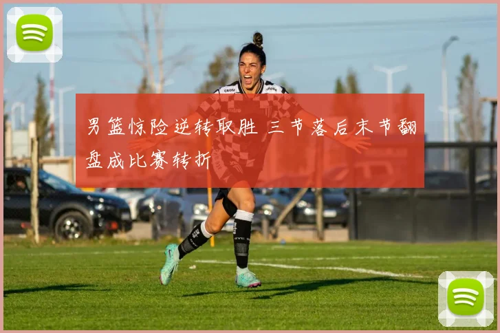 男篮惊险逆转取胜 三节落后末节翻盘成比赛转折