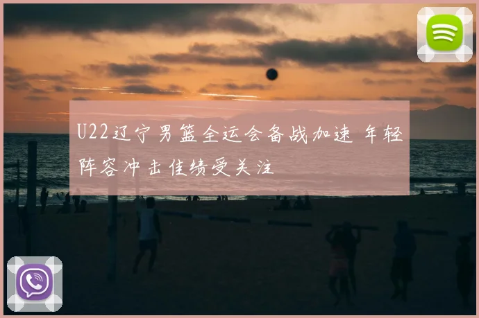 U22辽宁男篮全运会备战加速 年轻阵容冲击佳绩受关注