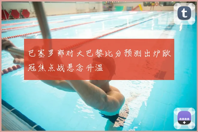 巴塞罗那对大巴黎比分预测出炉欧冠焦点战悬念升温
