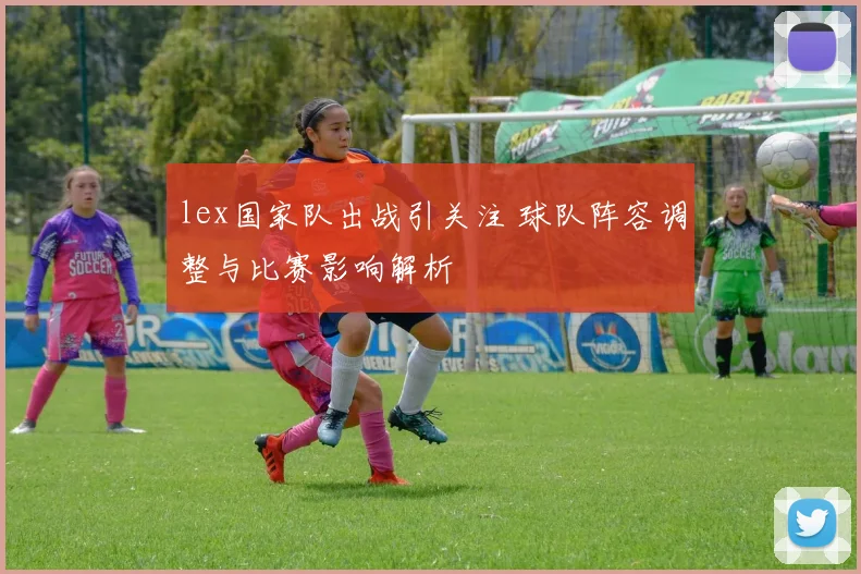 lex国家队出战引关注 球队阵容调整与比赛影响解析