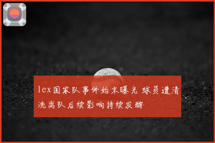 lex国家队事件始末曝光 球员遭清洗离队后续影响持续发酵