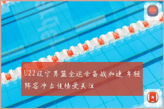 U22辽宁男篮全运会备战加速 年轻阵容冲击佳绩受关注