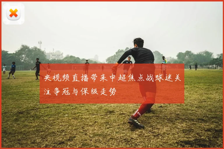 央视频直播带来中超焦点战球迷关注争冠与保级走势