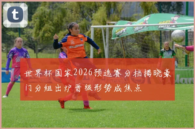 世界杯国家2026预选赛分档揭晓豪门分组出炉晋级形势成焦点