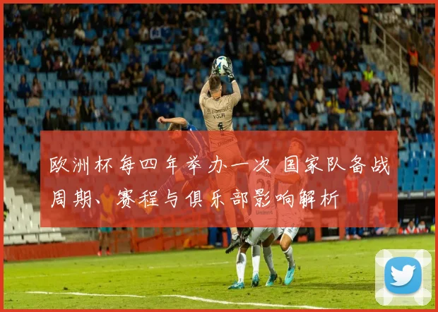 欧洲杯每四年举办一次 国家队备战周期、赛程与俱乐部影响解析