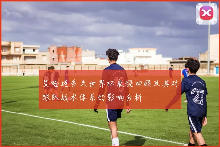 艾哈迈多夫世界杯表现回顾及其对球队战术体系的影响分析