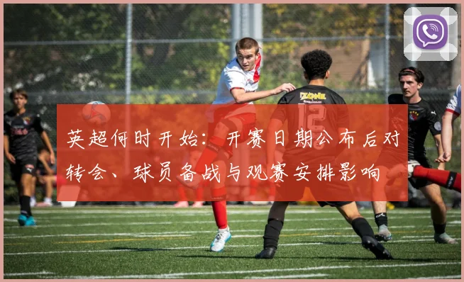 英超何时开始：开赛日期公布后对转会、球员备战与观赛安排影响