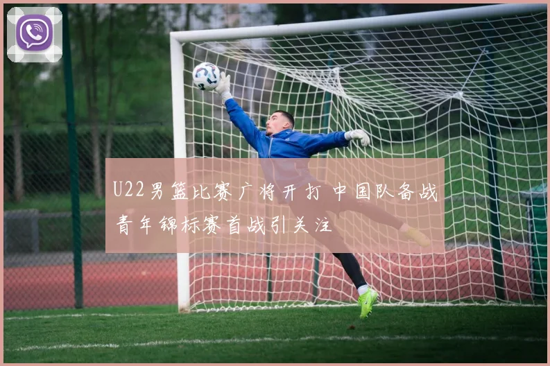 U22男篮比赛广将开打 中国队备战青年锦标赛首战引关注
