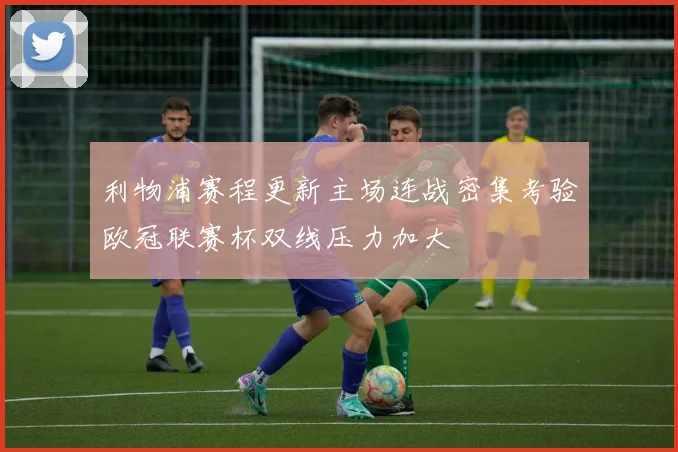 利物浦赛程更新主场连战密集考验欧冠联赛杯双线压力加大