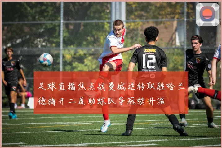 足球直播焦点战曼城逆转取胜哈兰德梅开二度助球队争冠续升温