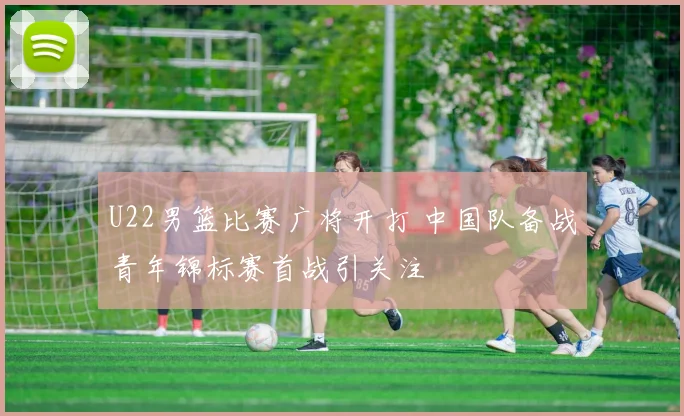 U22男篮比赛广将开打 中国队备战青年锦标赛首战引关注