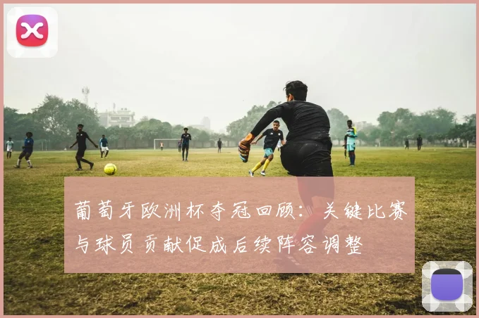 葡萄牙欧洲杯夺冠回顾:关键比赛与球员贡献促成后续阵容调整