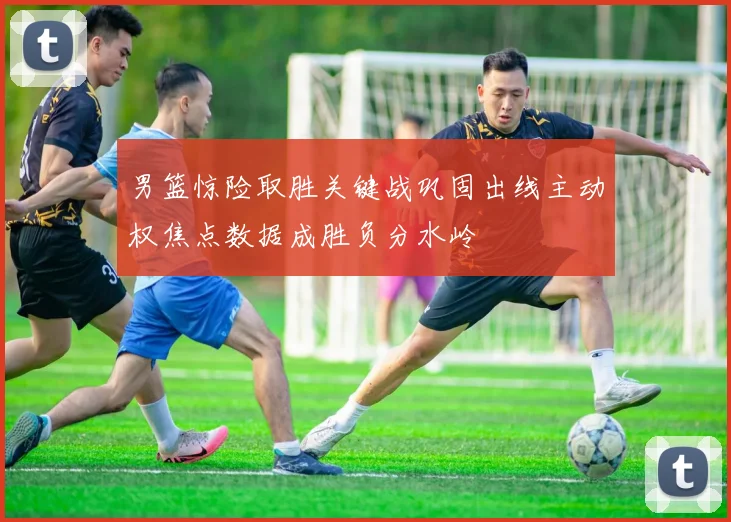 男篮惊险取胜关键战巩固出线主动权焦点数据成胜负分水岭