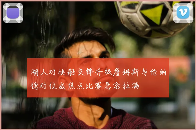 湖人对快船交锋升级詹姆斯与伦纳德对位成焦点比赛悬念拉满