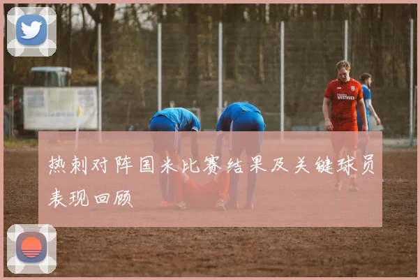 热刺对阵国米比赛结果及关键球员表现回顾