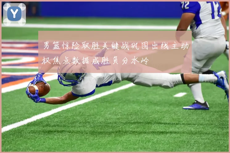 男篮惊险取胜关键战巩固出线主动权焦点数据成胜负分水岭