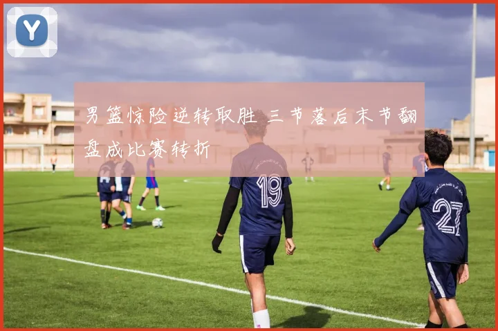 男篮惊险逆转取胜 三节落后末节翻盘成比赛转折